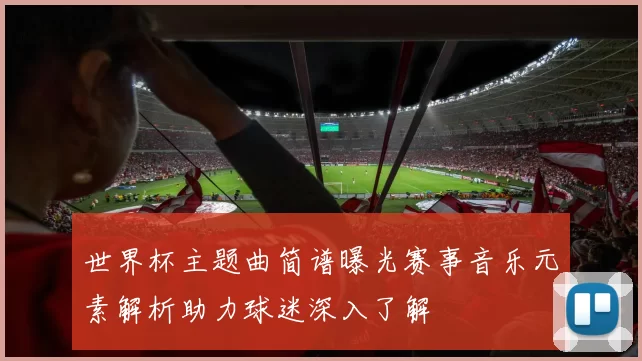 世界杯主题曲简谱曝光赛事音乐元素解析助力球迷深入了解