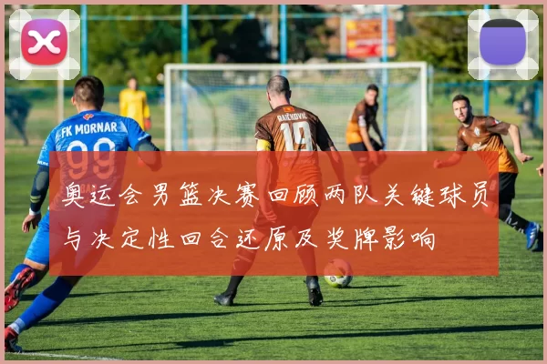 奥运会男篮决赛回顾两队关键球员与决定性回合还原及奖牌影响