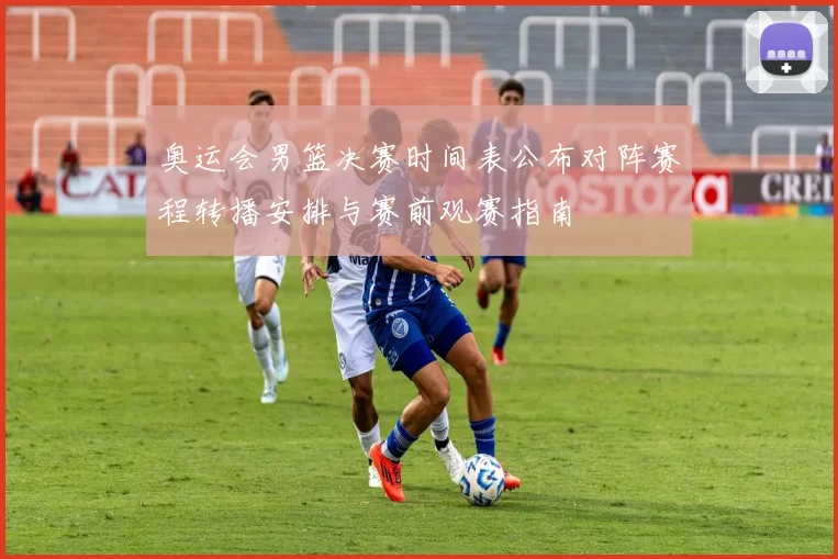 奥运会男篮决赛时间表公布对阵赛程转播安排与赛前观赛指南