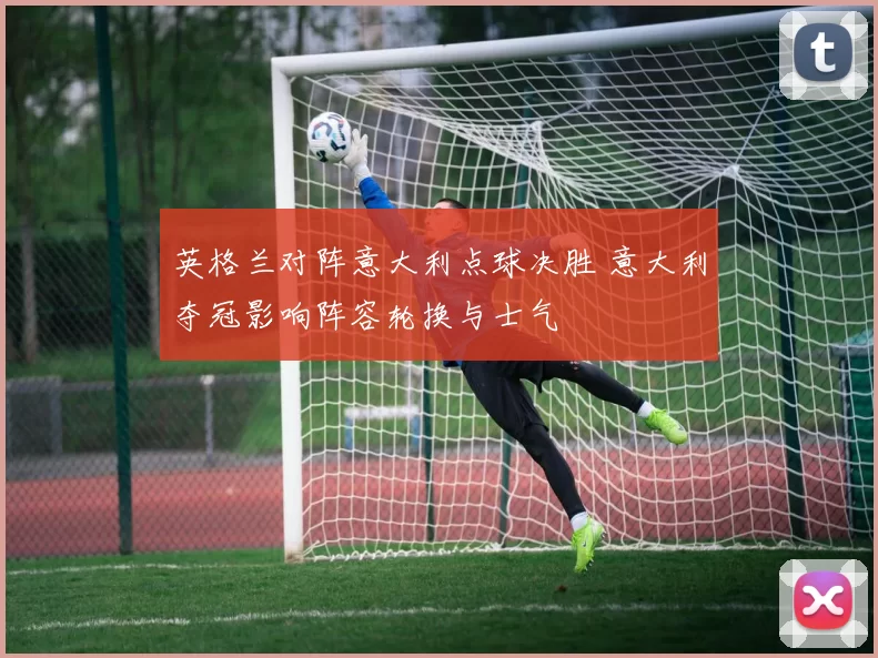 英格兰对阵意大利点球决胜 意大利夺冠影响阵容轮换与士气