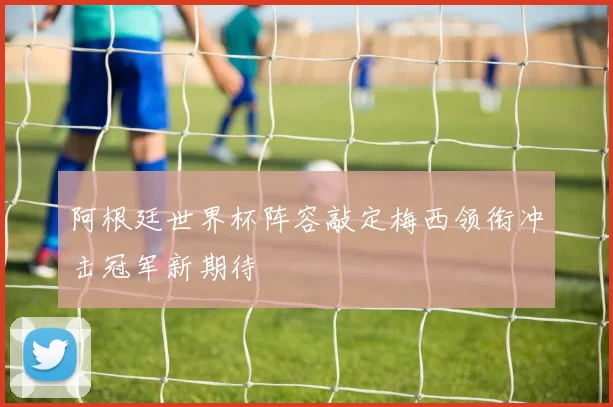 阿根廷世界杯阵容敲定梅西领衔冲击冠军新期待