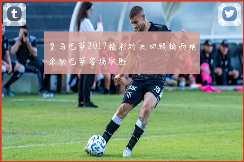 皇马巴萨2017精彩对决回顾梅西绝杀助巴萨客场取胜