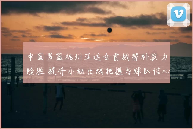 中国男篮杭州亚运会首战替补发力险胜 提升小组出线把握与球队信心