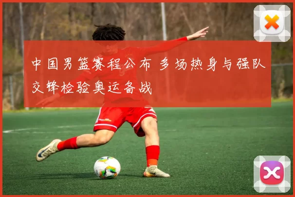 中国男篮赛程公布 多场热身与强队交锋检验奥运备战