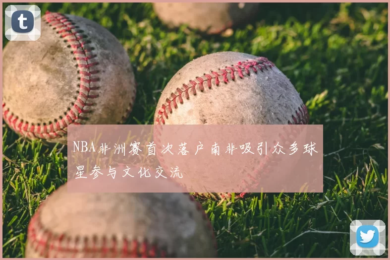 NBA非洲赛首次落户南非吸引众多球星参与文化交流