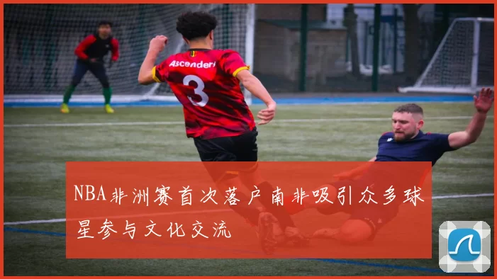 NBA非洲赛首次落户南非吸引众多球星参与文化交流