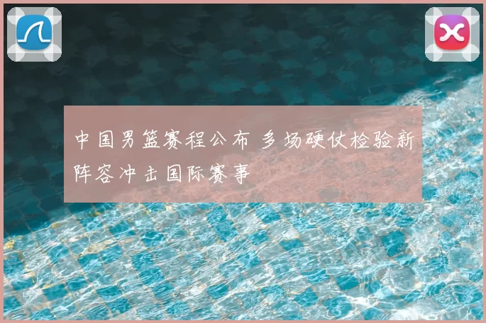 中国男篮赛程公布 多场硬仗检验新阵容冲击国际赛事
