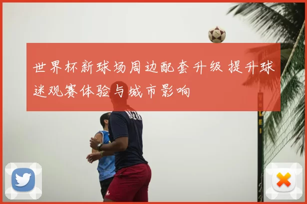 世界杯新球场周边配套升级 提升球迷观赛体验与城市影响