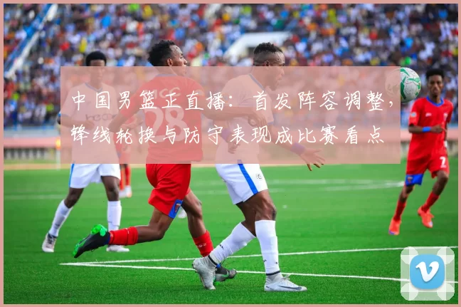 中国男篮正直播：首发阵容调整，锋线轮换与防守表现成比赛看点