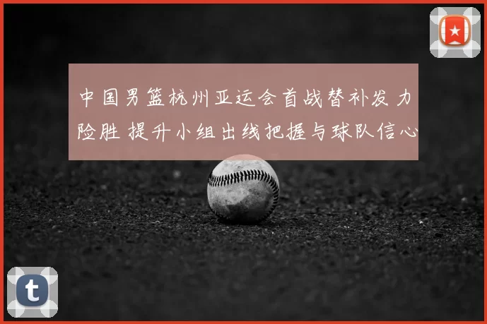 中国男篮杭州亚运会首战替补发力险胜 提升小组出线把握与球队信心