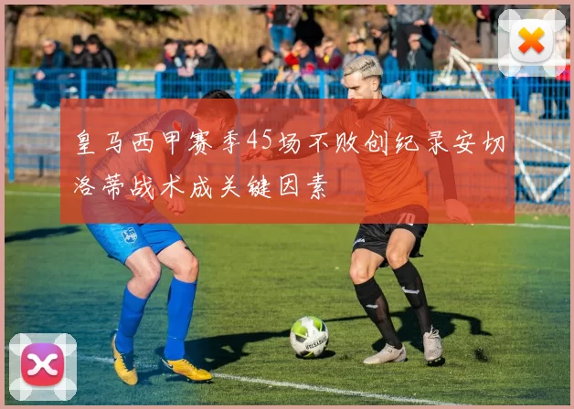皇马西甲赛季45场不败创纪录安切洛蒂战术成关键因素