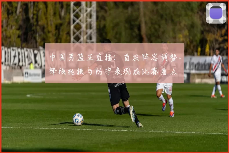 中国男篮正直播：首发阵容调整，锋线轮换与防守表现成比赛看点