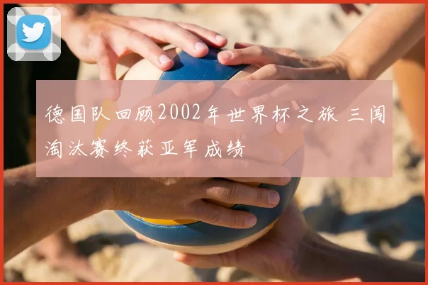 德国队回顾2002年世界杯之旅 三闯淘汰赛终获亚军成绩