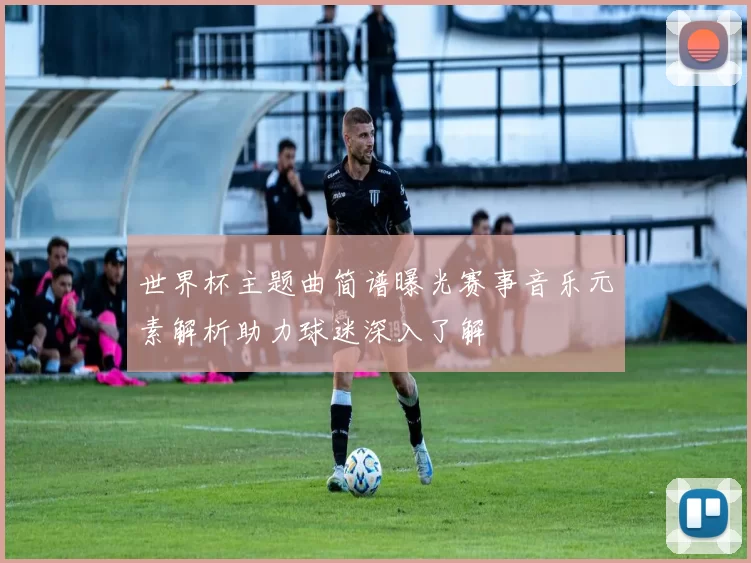 世界杯主题曲简谱曝光赛事音乐元素解析助力球迷深入了解