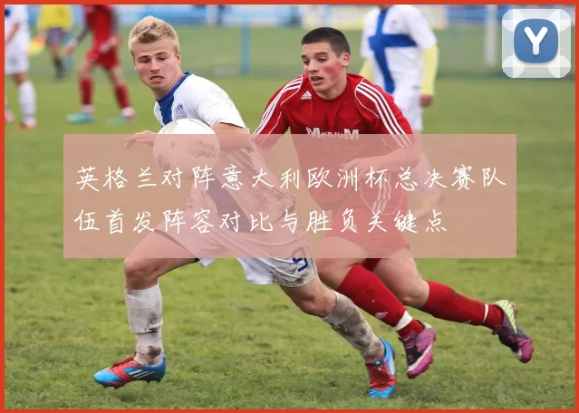 英格兰对阵意大利欧洲杯总决赛队伍首发阵容对比与胜负关键点