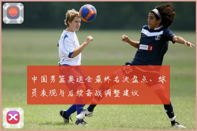 中国男篮奥运会最终名次盘点、球员表现与后续备战调整建议