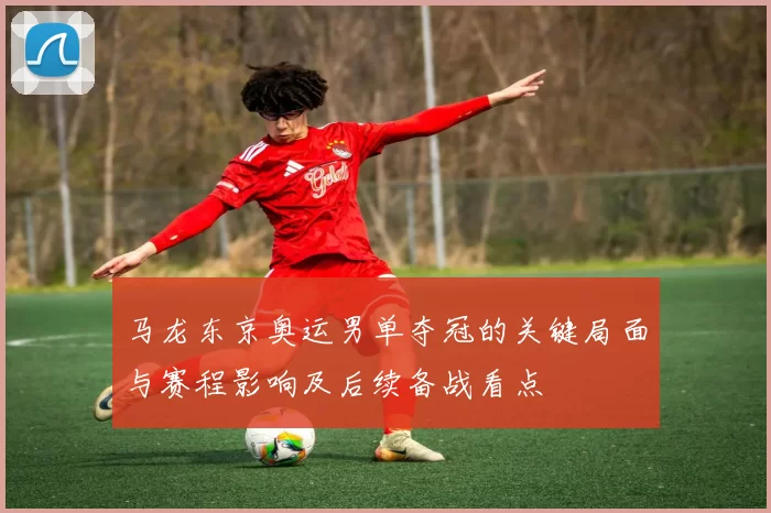 马龙东京奥运男单夺冠的关键局面与赛程影响及后续备战看点