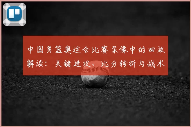 中国男篮奥运会比赛录像中的回放解读：关键进攻、比分转折与战术失误分析