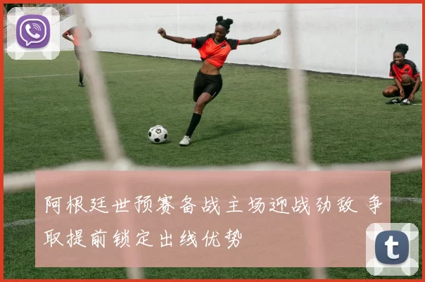 阿根廷世预赛备战主场迎战劲敌 争取提前锁定出线优势