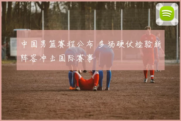 中国男篮赛程公布 多场硬仗检验新阵容冲击国际赛事