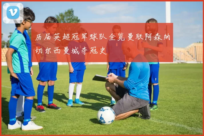 历届英超冠军球队全览曼联阿森纳切尔西曼城夺冠史