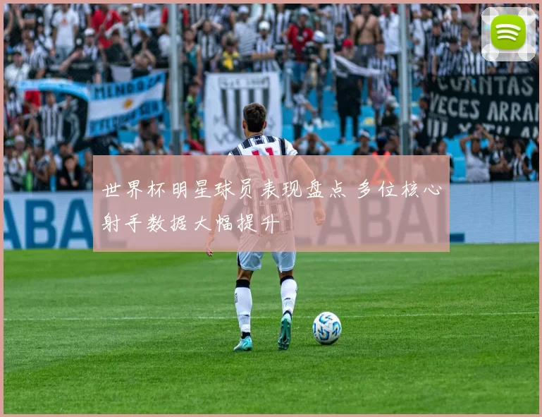 世界杯明星球员表现盘点 多位核心射手数据大幅提升