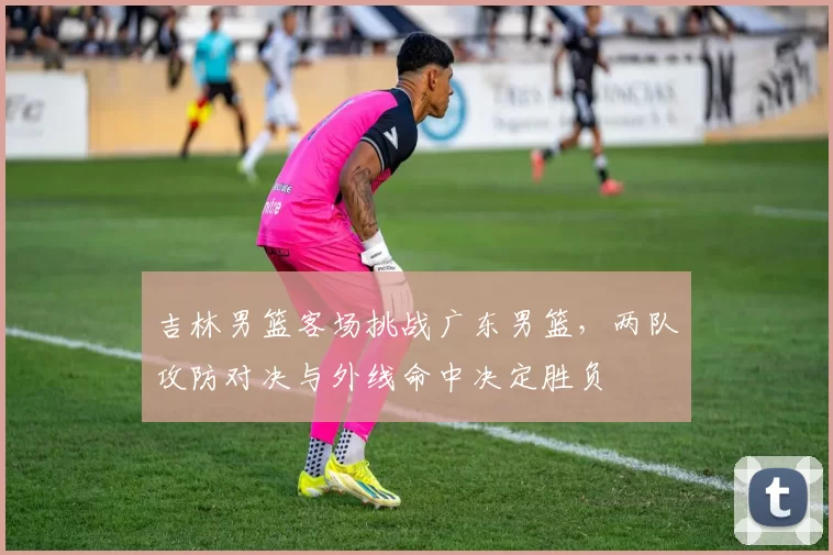 吉林男篮客场挑战广东男篮，两队攻防对决与外线命中决定胜负