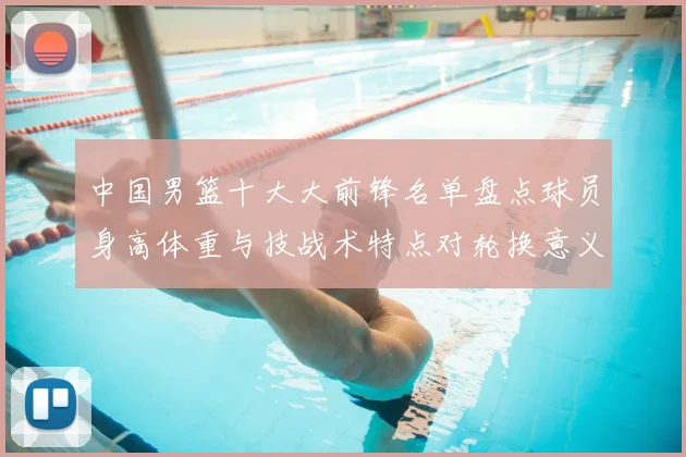 中国男篮十大大前锋名单盘点球员身高体重与技战术特点对轮换意义解析