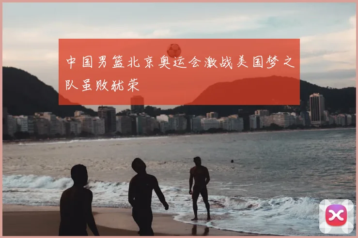 中国男篮北京奥运会激战美国梦之队虽败犹荣