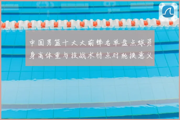 中国男篮十大大前锋名单盘点球员身高体重与技战术特点对轮换意义解析