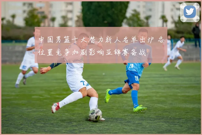 中国男篮十大潜力新人名单出炉 各位置竞争加剧影响亚锦赛备战