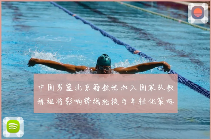 中国男篮北京籍教练加入国家队教练组将影响锋线轮换与年轻化策略
