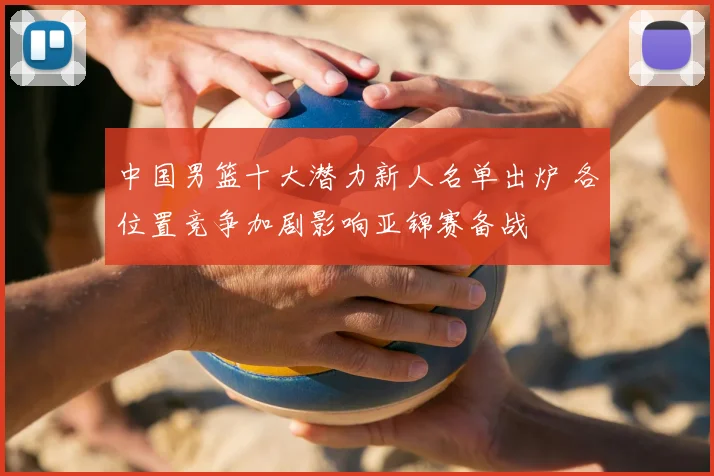 中国男篮十大潜力新人名单出炉 各位置竞争加剧影响亚锦赛备战