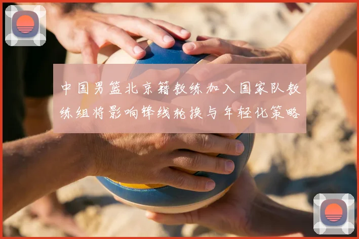 中国男篮北京籍教练加入国家队教练组将影响锋线轮换与年轻化策略